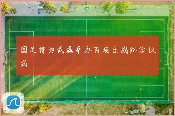 国足将为武磊举办百场出战纪念仪式