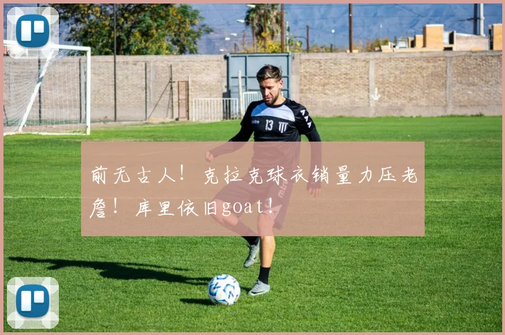 前无古人！克拉克球衣销量力压老詹！库里依旧goat！