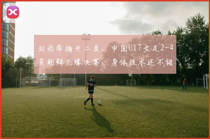 刘雨希梅开二度，中国U17女足2-4负朝鲜无缘决赛，身体技术还不错