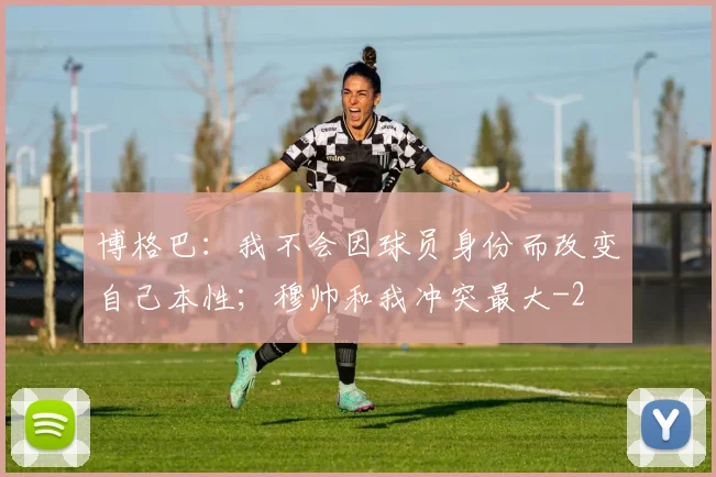 博格巴：我不会因球员身份而改变自己本性；穆帅和我冲突最大