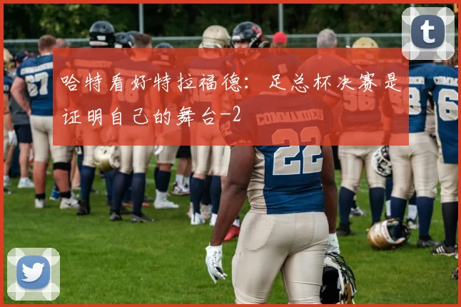 哈特看好特拉福德：足总杯决赛是证明自己的舞台