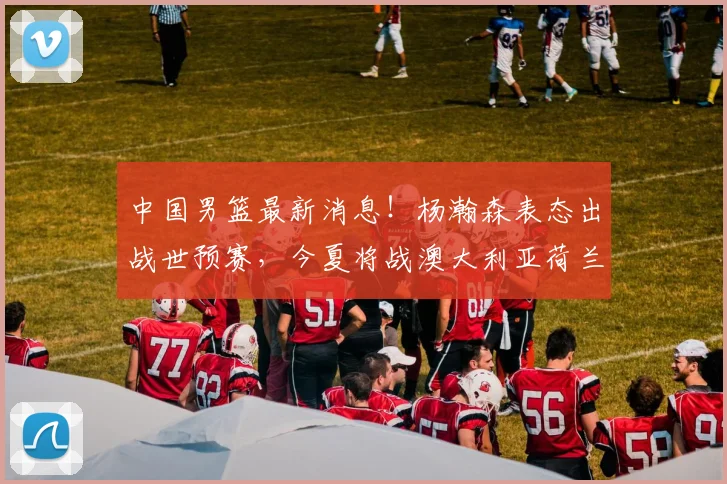 中国男篮最新消息！杨瀚森表态出战世预赛，今夏将战澳大利亚荷兰