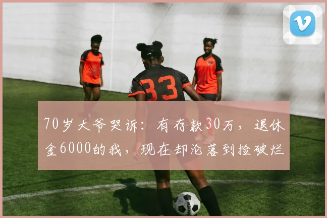 70岁大爷哭诉:有存款30万,退休金6000的我,现在却沦落到捡破烂