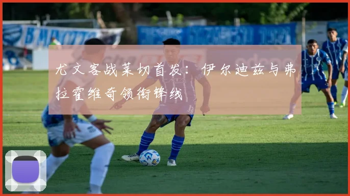 尤文客战莱切首发：伊尔迪兹与弗拉霍维奇领衔锋线