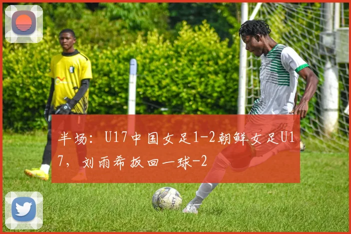 半场：U17中国女足1-2朝鲜女足U17，刘雨希扳回一球