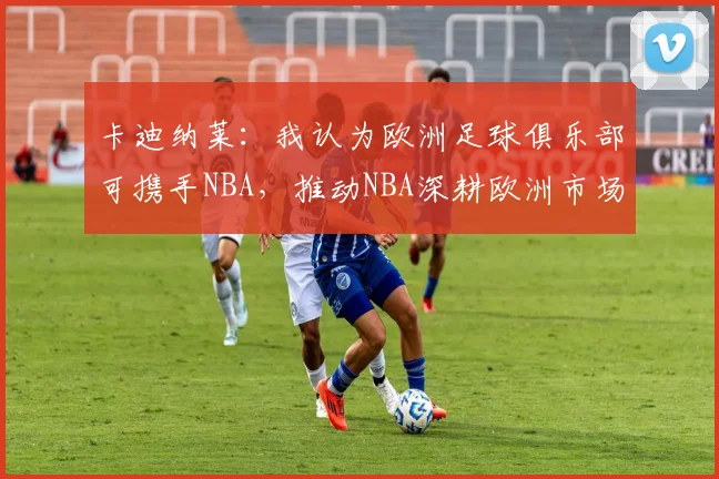 卡迪纳莱：我认为欧洲足球俱乐部可携手NBA，推动NBA深耕欧洲市场