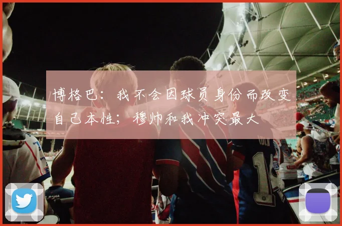 博格巴：我不会因球员身份而改变自己本性；穆帅和我冲突最大