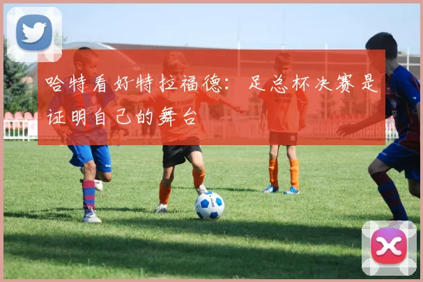哈特看好特拉福德：足总杯决赛是证明自己的舞台