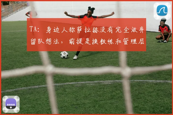 TA：身边人称萨拉赫没有完全放弃留队想法，前提是换教练和管理层