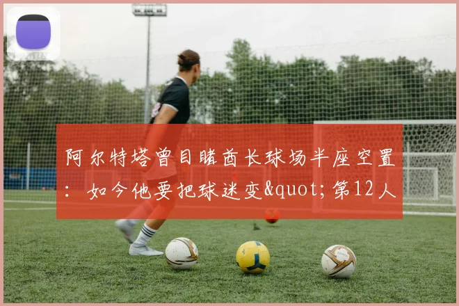 阿尔特塔曾目睹酋长球场半座空置：如今他要把球迷变"第12人"争冠