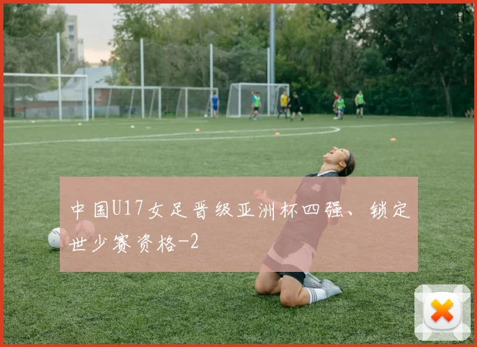 中国U17女足晋级亚洲杯四强、锁定世少赛资格