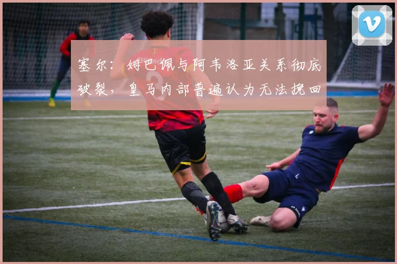 塞尔：姆巴佩与阿韦洛亚关系彻底破裂，皇马内部普遍认为无法挽回