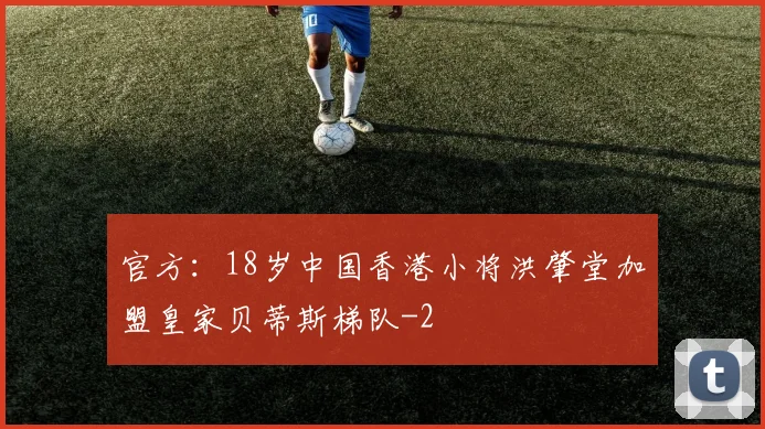 官方：18岁中国香港小将洪肇堂加盟皇家贝蒂斯梯队