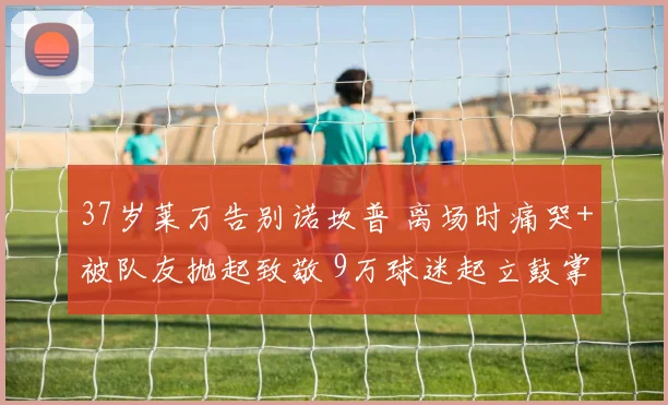 37岁莱万告别诺坎普 离场时痛哭+被队友抛起致敬 9万球迷起立鼓掌