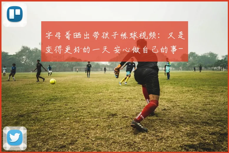 字母哥晒出带孩子练球视频：又是变得更好的一天 安心做自己的事