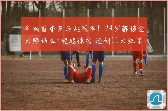 辛纳首夺罗马站冠军！24岁解锁金大师伟业+超越德约 连创11大纪录