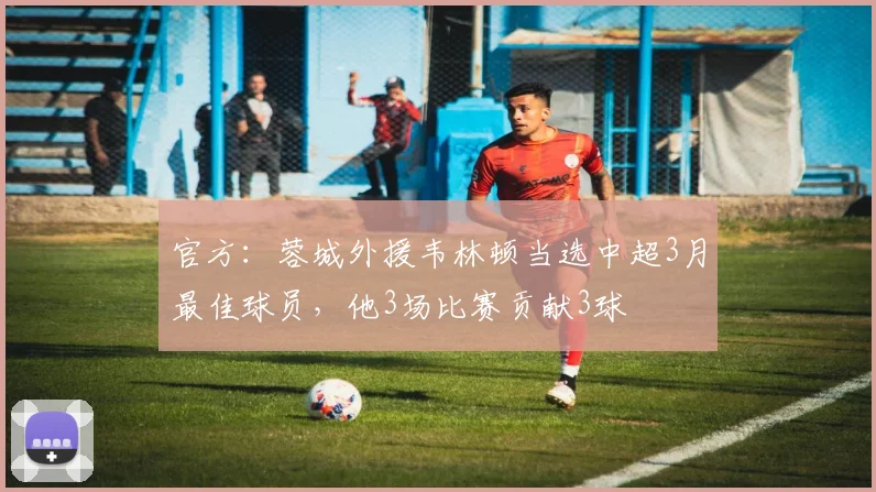 官方：蓉城外援韦林顿当选中超3月最佳球员，他3场比赛贡献3球