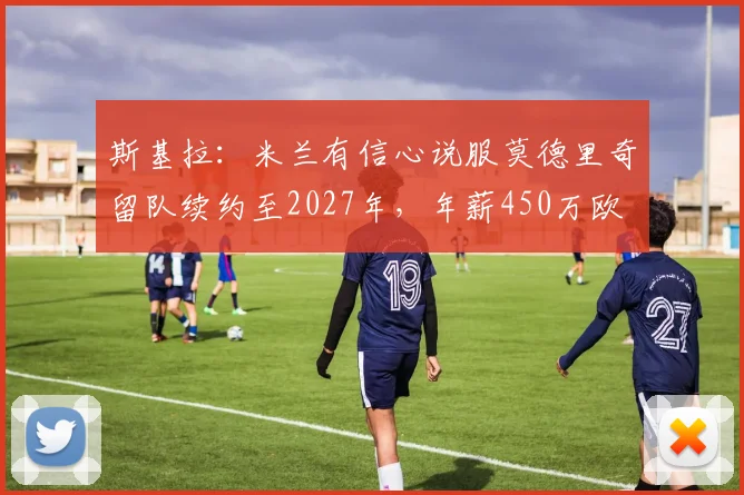 斯基拉：米兰有信心说服莫德里奇留队续约至2027年，年薪450万欧