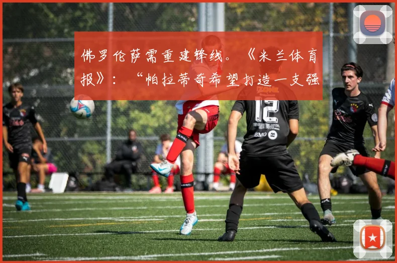 佛罗伦萨需重建锋线。《米兰体育报》：“帕拉蒂奇希望打造一支强大的佛罗伦萨”
