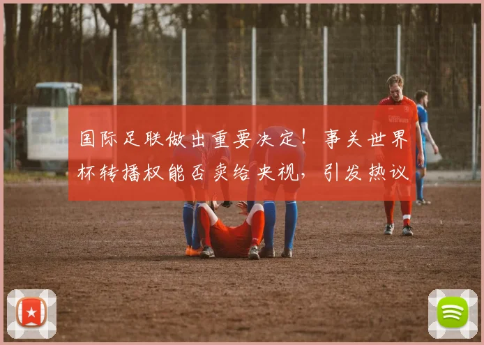 国际足联做出重要决定!事关世界杯转播权能否卖给央视,引发热议