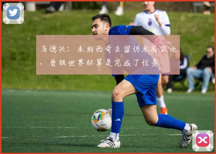 马德兴：米利西奇去留仍未有定论，晋级世界杯算是完成了任务