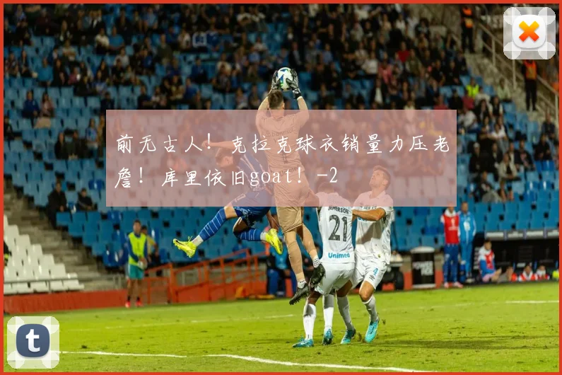 前无古人！克拉克球衣销量力压老詹！库里依旧goat！