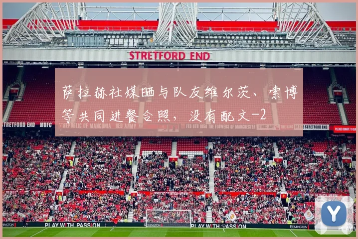 萨拉赫社媒晒与队友维尔茨、索博等共同进餐合照，没有配文