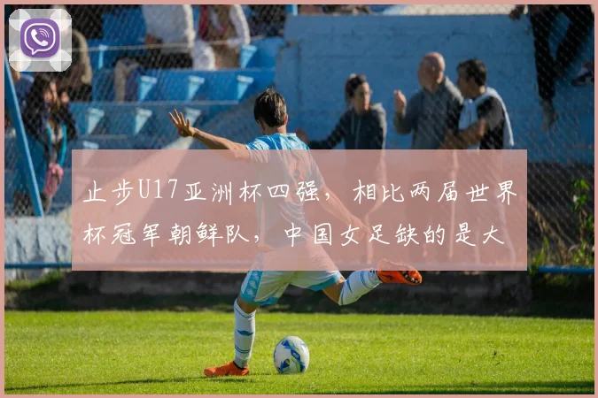 止步U17亚洲杯四强，相比两届世界杯冠军朝鲜队，中国女足缺的是大赛经验