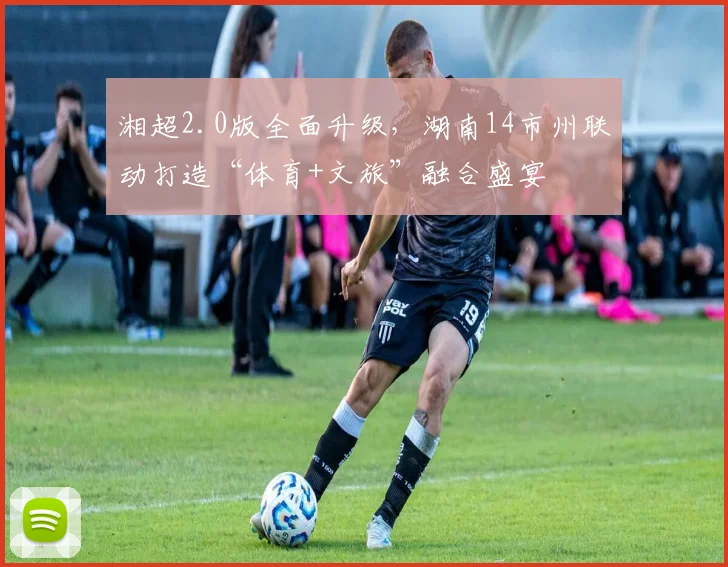 湘超2.0版全面升级，湖南14市州联动打造“体育+文旅”融合盛宴