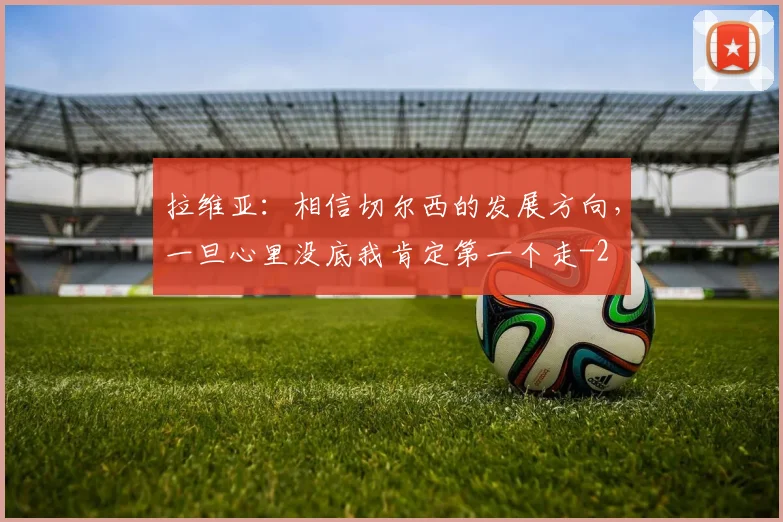 拉维亚:相信切尔西的发展方向,一旦心里没底我肯定第一个走