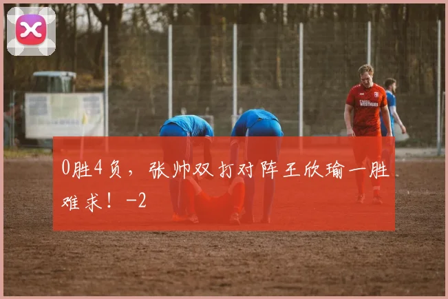 0胜4负,张帅双打对阵王欣瑜一胜难求!