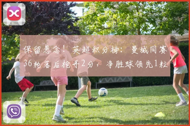 保留悬念！英超积分榜：曼城同赛36轮落后枪手2分，净胜球领先1粒