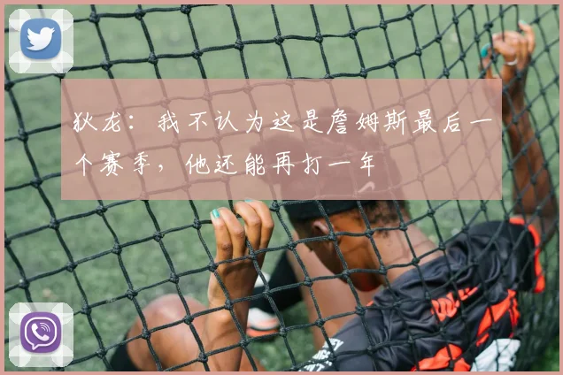 狄龙：我不认为这是詹姆斯最后一个赛季，他还能再打一年