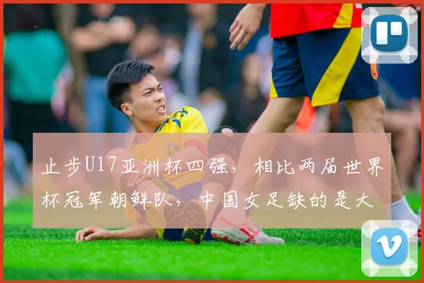 止步U17亚洲杯四强，相比两届世界杯冠军朝鲜队，中国女足缺的是大赛经验
