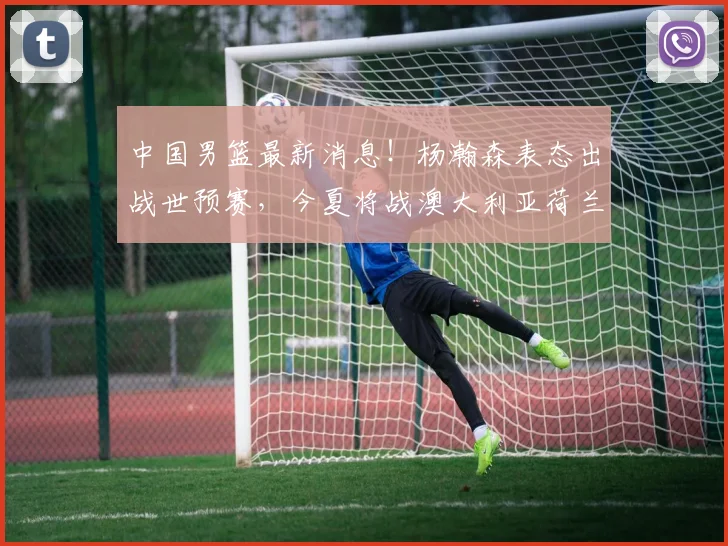 中国男篮最新消息！杨瀚森表态出战世预赛，今夏将战澳大利亚荷兰
