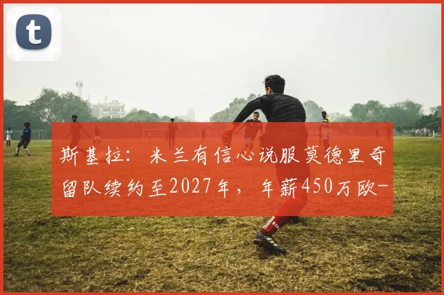 斯基拉：米兰有信心说服莫德里奇留队续约至2027年，年薪450万欧