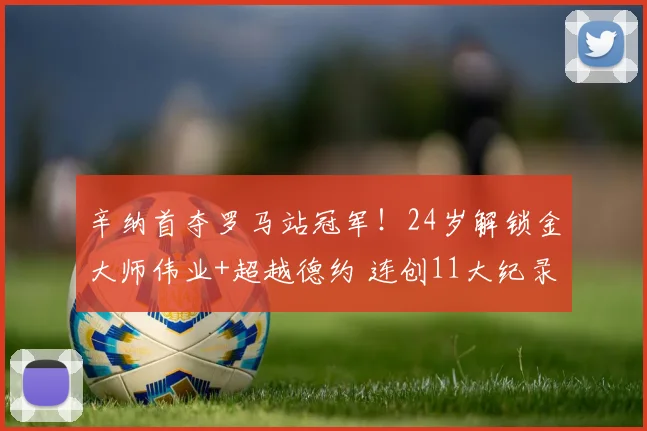 辛纳首夺罗马站冠军！24岁解锁金大师伟业+超越德约 连创11大纪录