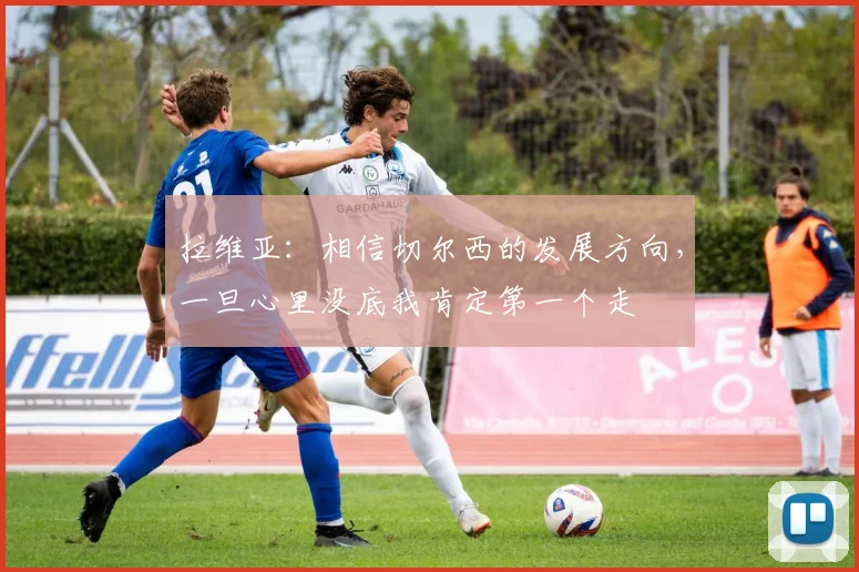 拉维亚：相信切尔西的发展方向，一旦心里没底我肯定第一个走