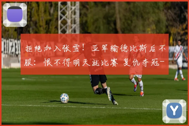 拒绝加入张雪！亚军输德比斯后不服：恨不得明天就比赛 复仇夺冠