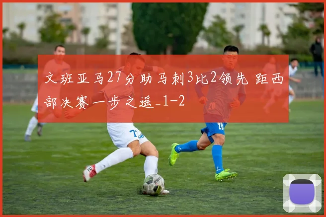 文班亚马27分助马刺3比2领先 距西部决赛一步之遥_1