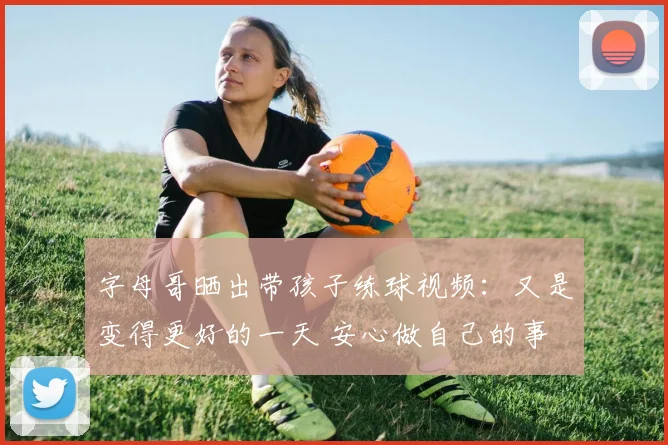 字母哥晒出带孩子练球视频：又是变得更好的一天 安心做自己的事