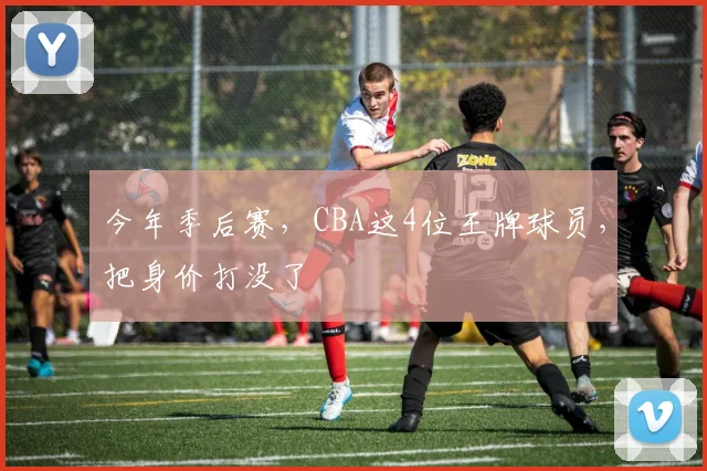 今年季后赛，CBA这4位王牌球员，把身价打没了
