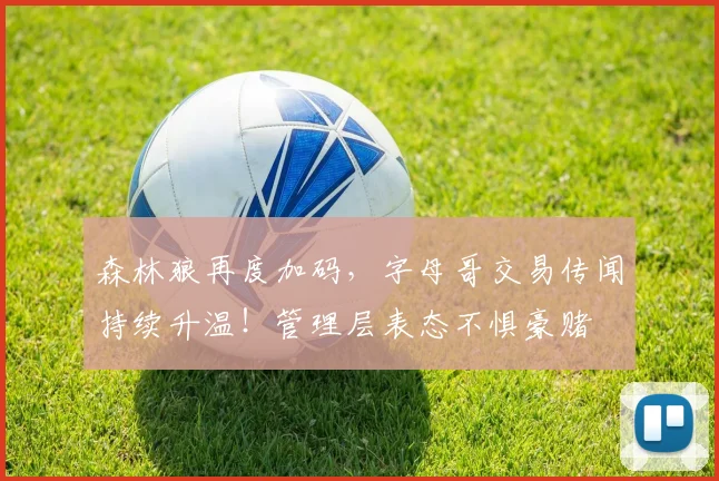 森林狼再度加码，字母哥交易传闻持续升温！管理层表态不惧豪赌