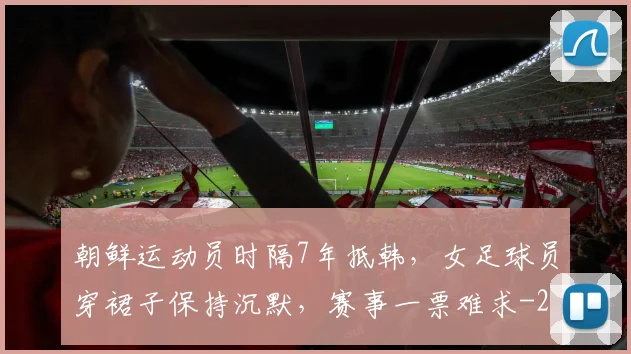 朝鲜运动员时隔7年抵韩,女足球员穿裙子保持沉默,赛事一票难求