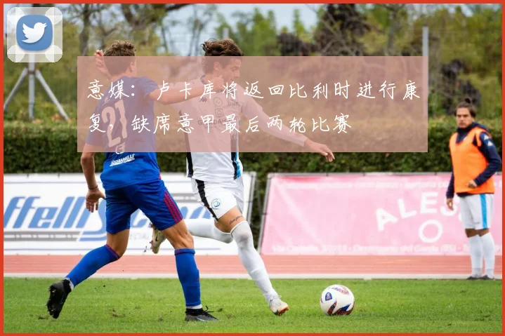 意媒：卢卡库将返回比利时进行康复，缺席意甲最后两轮比赛
