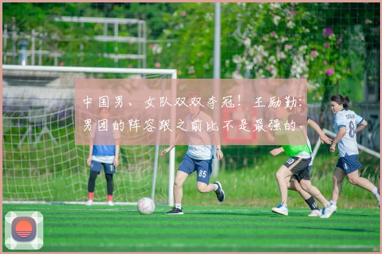 中国男、女队双双夺冠！王励勤：男团的阵容跟之前比不是最强的，但我觉得是最团结的