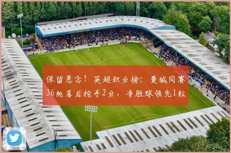 保留悬念！英超积分榜：曼城同赛36轮落后枪手2分，净胜球领先1粒
