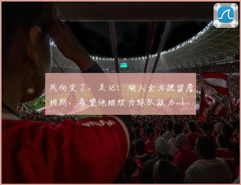 风向变了，美记：湖人全力挽留詹姆斯，希望他继续为球队效力_1
