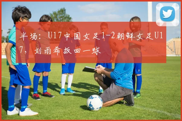 半场：U17中国女足1-2朝鲜女足U17，刘雨希扳回一球