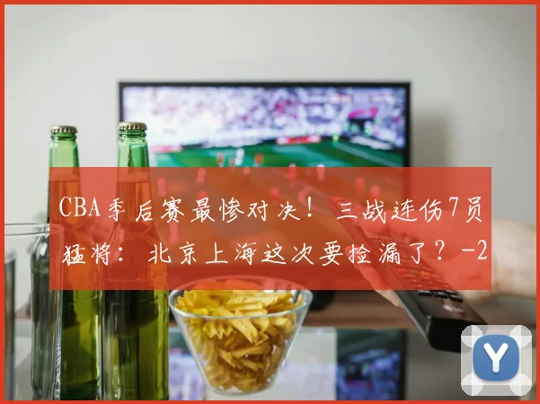 CBA季后赛最惨对决！三战连伤7员猛将：北京上海这次要捡漏了？